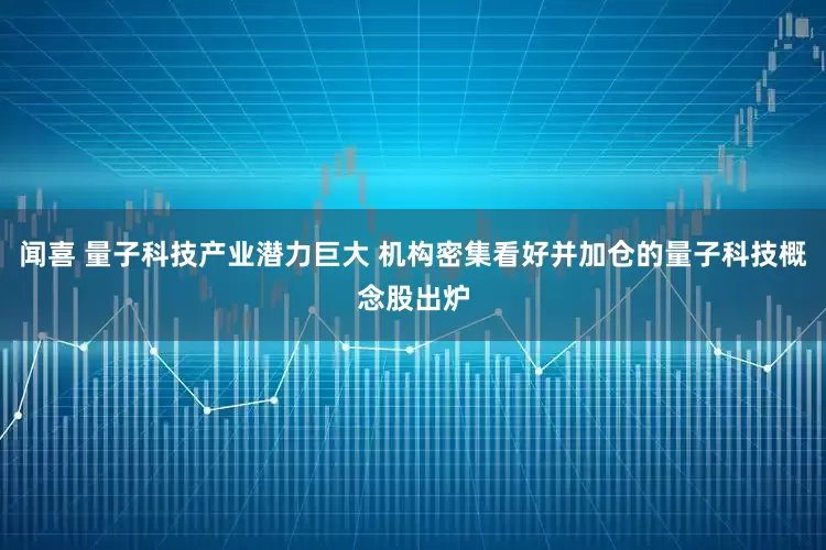闻喜 量子科技产业潜力巨大 机构密集看好并加仓的量子科技概念股出炉