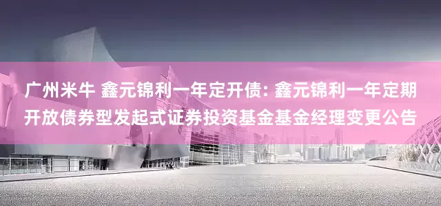 广州米牛 鑫元锦利一年定开债: 鑫元锦利一年定期开放债券型发起式证券投资基金基金经理变更公告