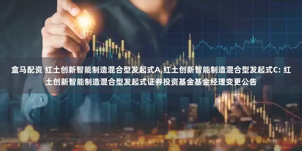 盒马配资 红土创新智能制造混合型发起式A,红土创新智能制造混合型发起式C: 红土创新智能制造混合型发起式证券投资基金基金经理变更公告