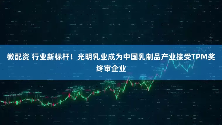 微配资 行业新标杆！光明乳业成为中国乳制品产业接受TPM奖终审企业