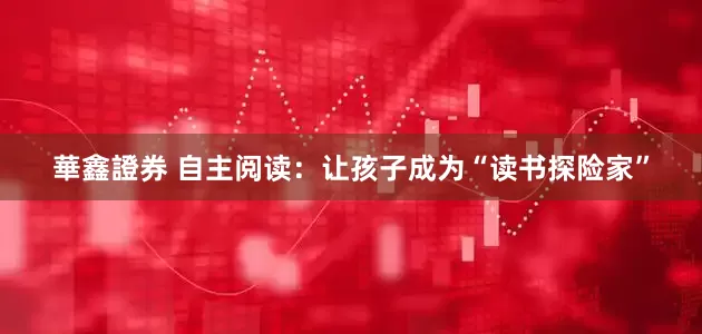 華鑫證券 自主阅读：让孩子成为“读书探险家”