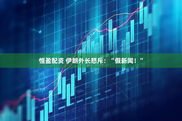 恒盈配资 伊朗外长怒斥：“假新闻！”