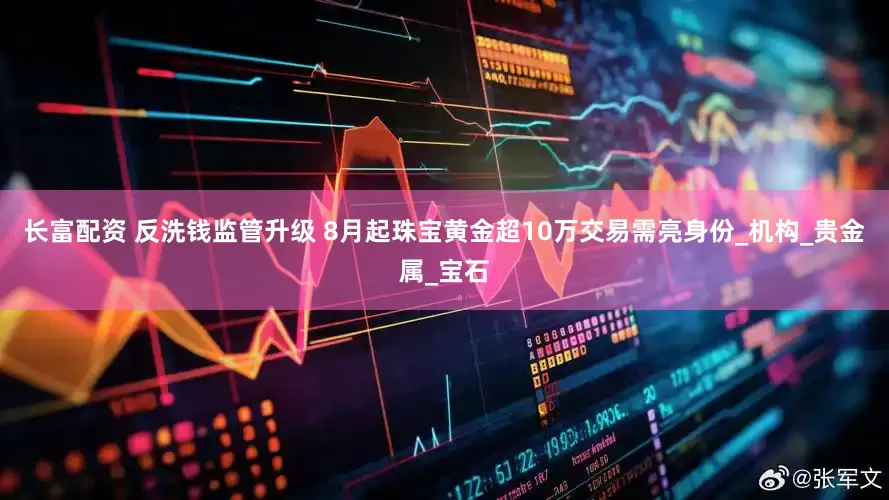 长富配资 反洗钱监管升级 8月起珠宝黄金超10万交易需亮身份_机构_贵金属_宝石