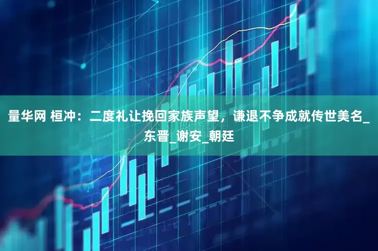 量华网 桓冲：二度礼让挽回家族声望，谦退不争成就传世美名_东晋_谢安_朝廷