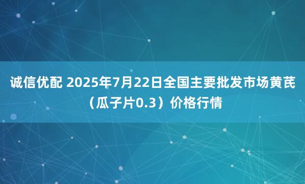 诚信优配 2025年7月22日全国主要批发市场黄芪（瓜子片0.3）价格行情