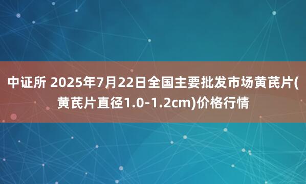 中证所 2025年7月22日全国主要批发市场黄芪片(黄芪片直径1.0-1.2cm)价格行情