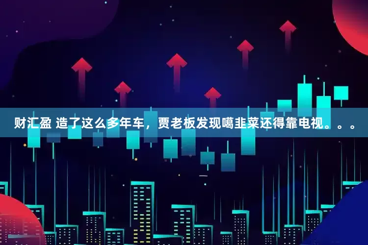 财汇盈 造了这么多年车，贾老板发现噶韭菜还得靠电视。。。