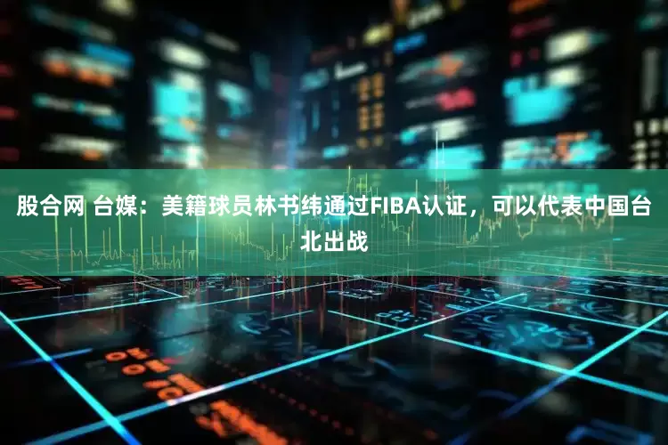 股合网 台媒：美籍球员林书纬通过FIBA认证，可以代表中国台北出战