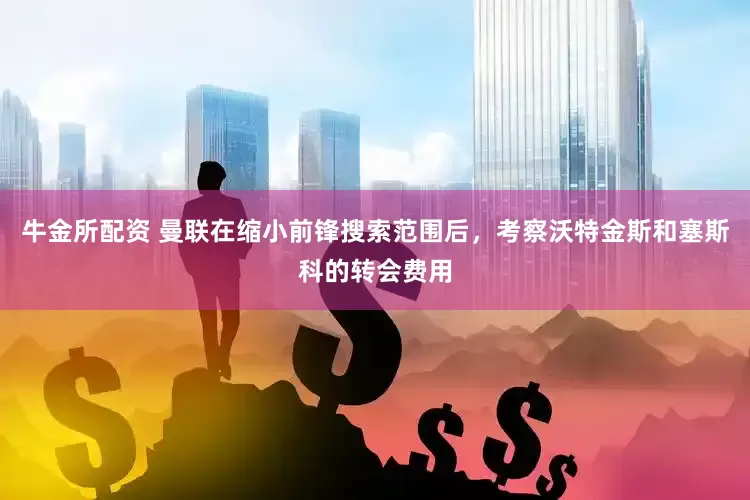 牛金所配资 曼联在缩小前锋搜索范围后，考察沃特金斯和塞斯科的转会费用