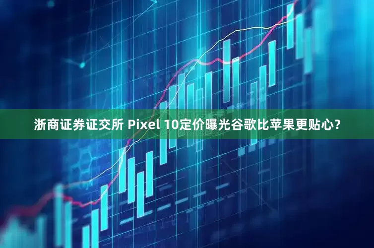 浙商证券证交所 Pixel 10定价曝光谷歌比苹果更贴心？