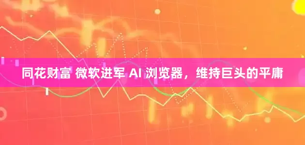 同花财富 微软进军 AI 浏览器，维持巨头的平庸