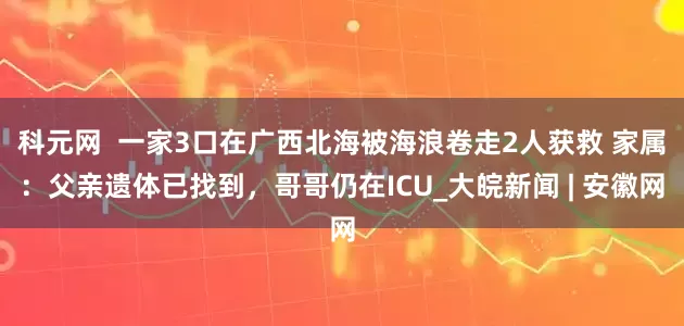 科元网  一家3口在广西北海被海浪卷走2人获救 家属：父亲遗体已找到，哥哥仍在ICU_大皖新闻 | 安徽网
