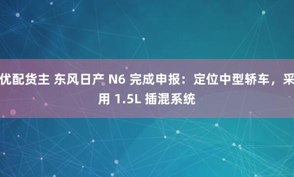 优配货主 东风日产 N6 完成申报：定位中型轿车，采用 1.5L 插混系统
