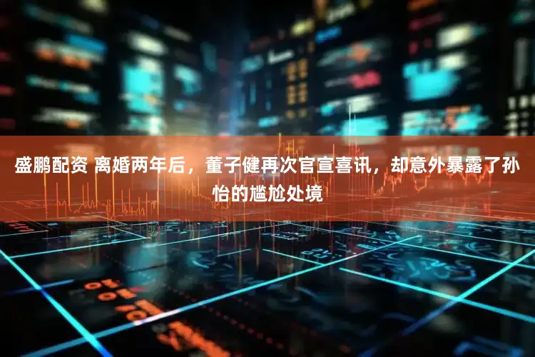 盛鹏配资 离婚两年后，董子健再次官宣喜讯，却意外暴露了孙怡的尴尬处境