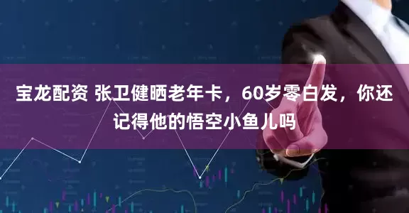 宝龙配资 张卫健晒老年卡，60岁零白发，你还记得他的悟空小鱼儿吗