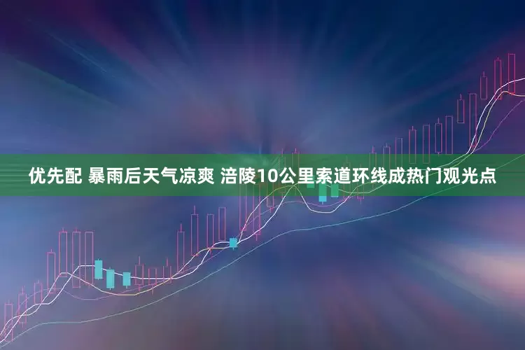 优先配 暴雨后天气凉爽 涪陵10公里索道环线成热门观光点