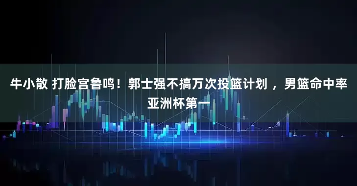 牛小散 打脸宫鲁鸣！郭士强不搞万次投篮计划 ，男篮命中率亚洲杯第一