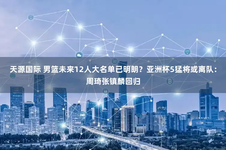 天源国际 男篮未来12人大名单已明朗？亚洲杯5猛将或离队：周琦张镇麟回归