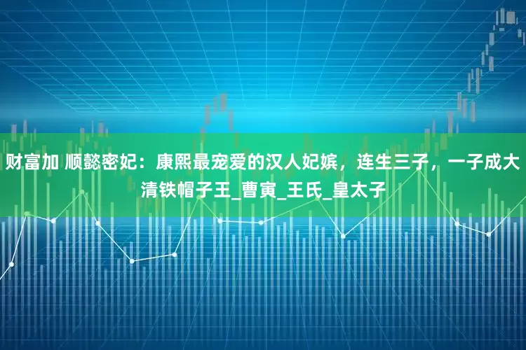 财富加 顺懿密妃：康熙最宠爱的汉人妃嫔，连生三子，一子成大清铁帽子王_曹寅_王氏_皇太子