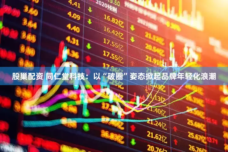 股巢配资 同仁堂科技：以“破圈”姿态掀起品牌年轻化浪潮