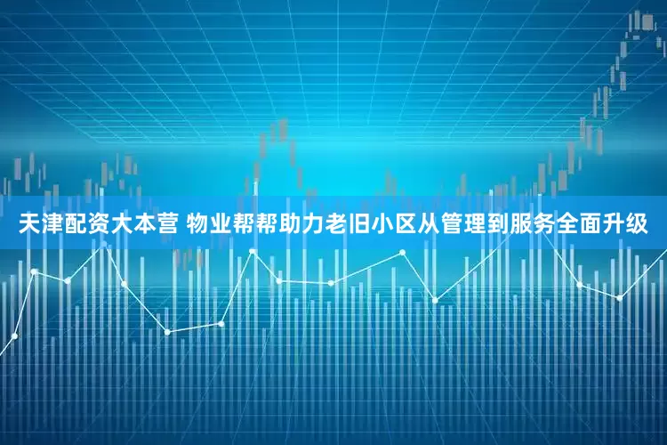 天津配资大本营 物业帮帮助力老旧小区从管理到服务全面升级