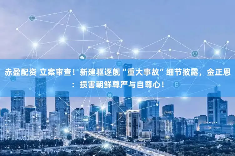 赤盈配资 立案审查！新建驱逐舰“重大事故”细节披露，金正恩：损害朝鲜尊严与自尊心！