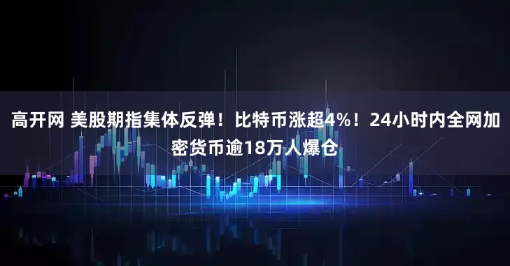高开网 美股期指集体反弹！比特币涨超4%！24小时内全网加密货币逾18万人爆仓