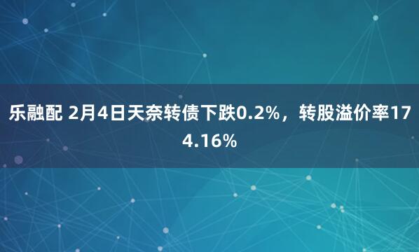 乐融配 2月4日天奈转债下跌0.2%，转股溢价率174.16%