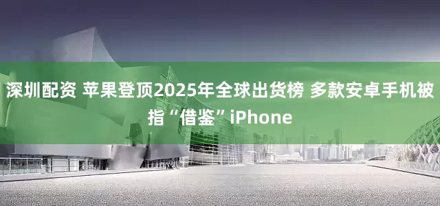 深圳配资 苹果登顶2025年全球出货榜 多款安卓手机被指“借鉴”iPhone