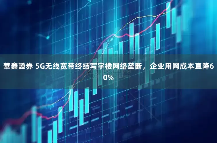 華鑫證券 5G无线宽带终结写字楼网络垄断，企业用网成本直降60%