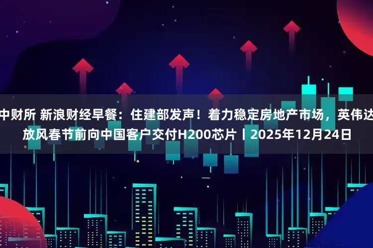 中财所 新浪财经早餐：住建部发声！着力稳定房地产市场，英伟达放风春节前向中国客户交付H200芯片丨2025年12月24日