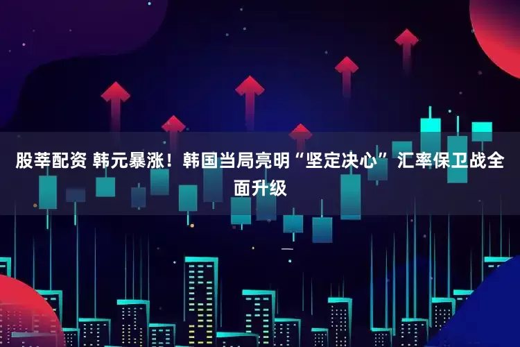 股莘配资 韩元暴涨！韩国当局亮明“坚定决心” 汇率保卫战全面升级