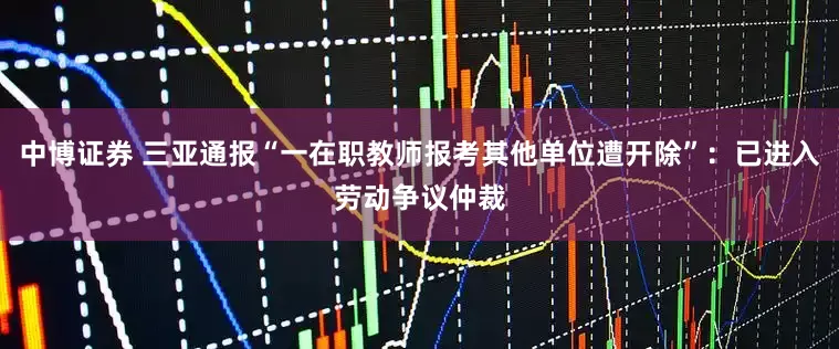 中博证券 三亚通报“一在职教师报考其他单位遭开除”：已进入劳动争议仲裁