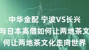 中华金配 宁波VS长兴：茶圣陆羽与日本高僧如何让两地茶文化走向世界