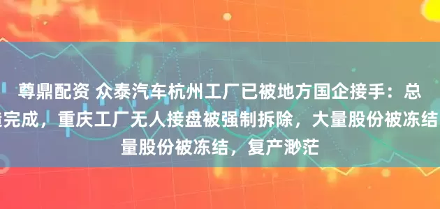尊鼎配资 众泰汽车杭州工厂已被地方国企接手：总装车间改造完成，重庆工厂无人接盘被强制拆除，大量股份被冻结，复产渺茫