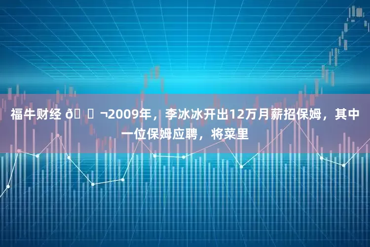 福牛财经 🌬2009年,李冰冰开出12万月薪招保姆,其中一位保姆应聘,将菜里